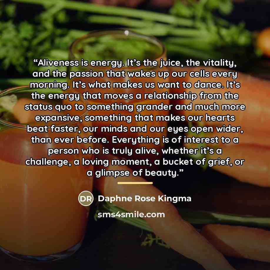 “Aliveness is energy. It’s the juice, the vitality, and the passion that wakes up our cells every morning. It’s what makes us want to dance. It’s the energy that moves a relationship from the status quo to something grander and much more expansive, something that makes our hearts beat faster, our…” quote by Daphne Rose Kingma