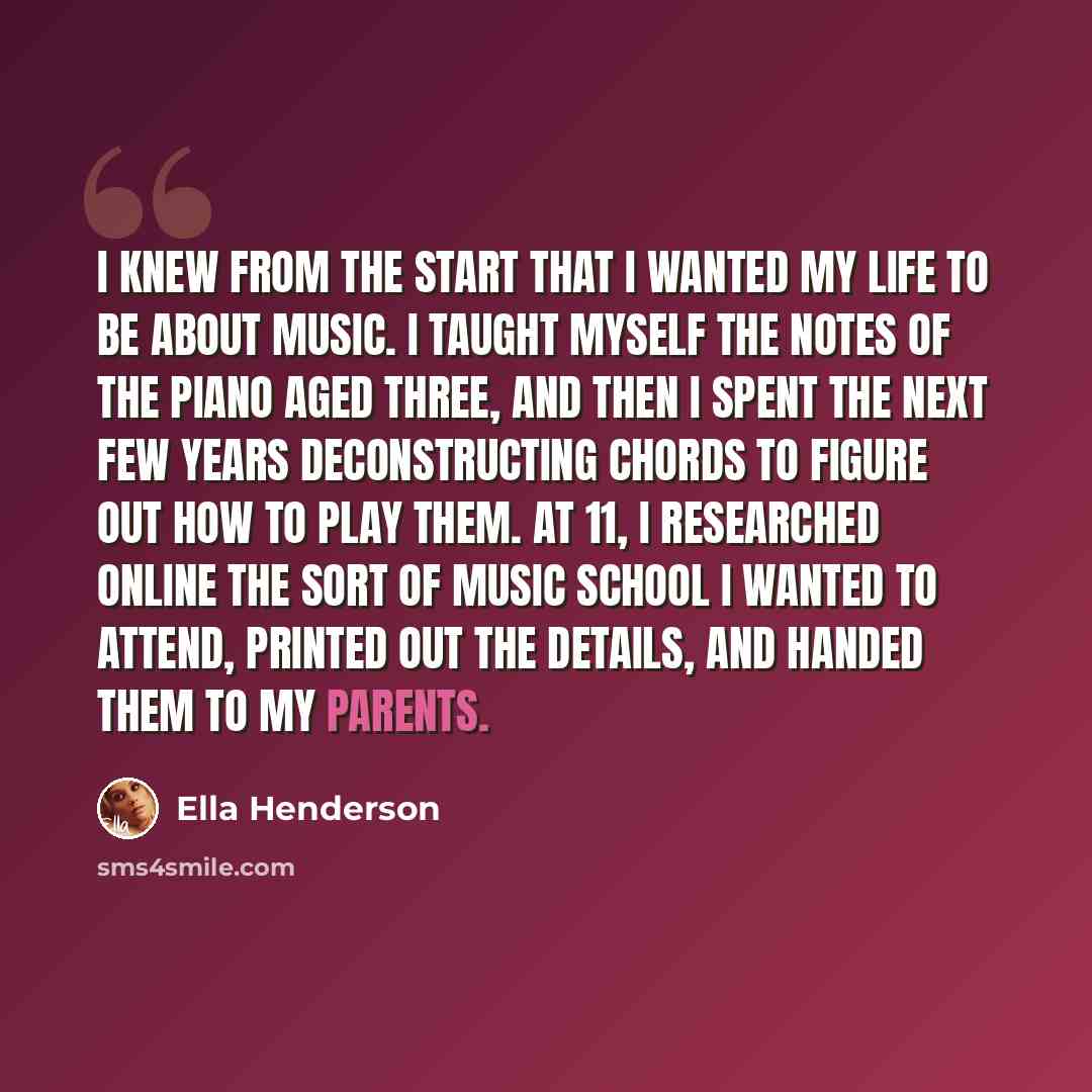 “I knew from the start that I wanted my life to be about music. I taught myself the notes of the piano aged three, and then I spent the next few years deconstructing chords to figure out how to play them. At 11, I researched online the sort of music school I wanted to attend, printed out the…” quote by Ella Henderson