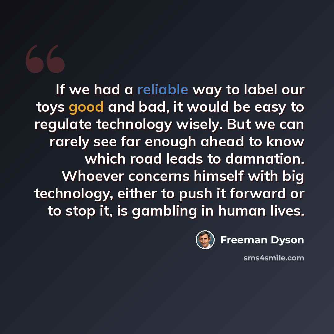 “If we had a reliable way to label our toys good and bad, it would be easy to regulate technology wisely. But we can rarely see far enough ahead to know which road leads to damnation. Whoever concerns himself with big technology, either to push it forward or to stop it, is gambling in human lives.” quote by Freeman Dyson