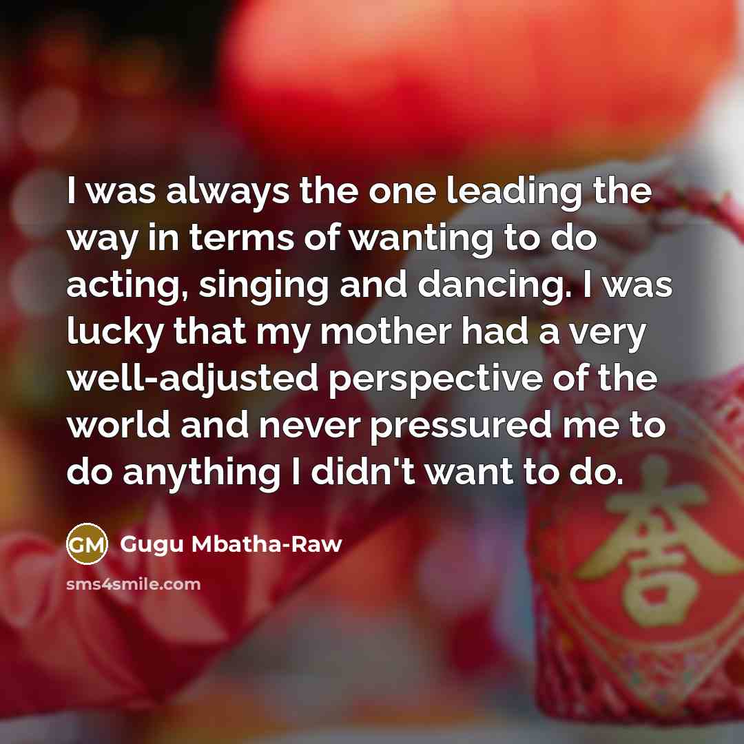 “I was always the one leading the way in terms of wanting to do acting, singing and dancing. I was lucky that my mother had a very well-adjusted perspective of the world and never pressured me to do anything I didn't want to do.” quote by Gugu Mbatha-Raw