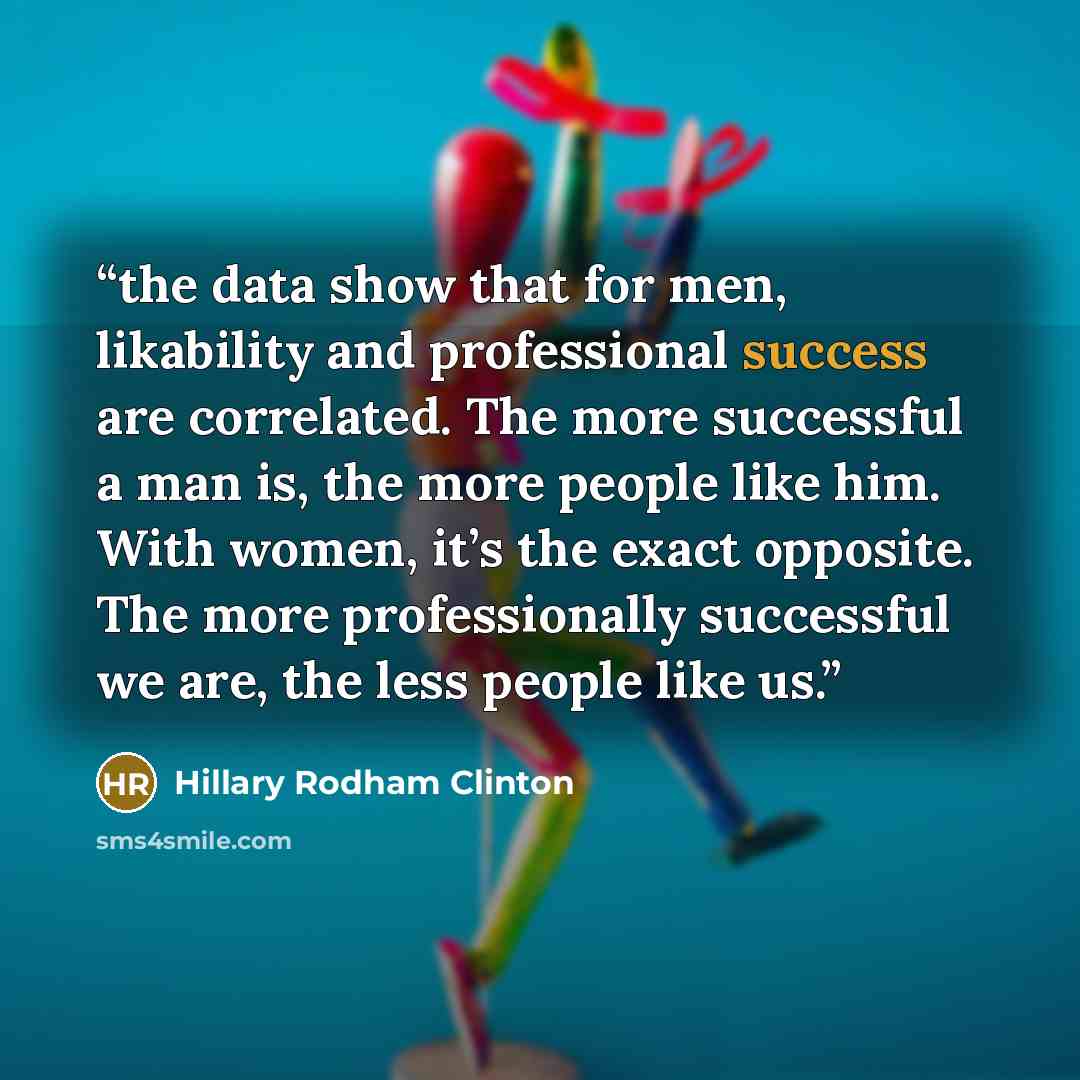 “the data show that for men, likability and professional success are correlated. The more successful a man is, the more people like him. With women, it’s the exact opposite. The more professionally successful we are, the less people like us.” quote by Hillary Rodham Clinton