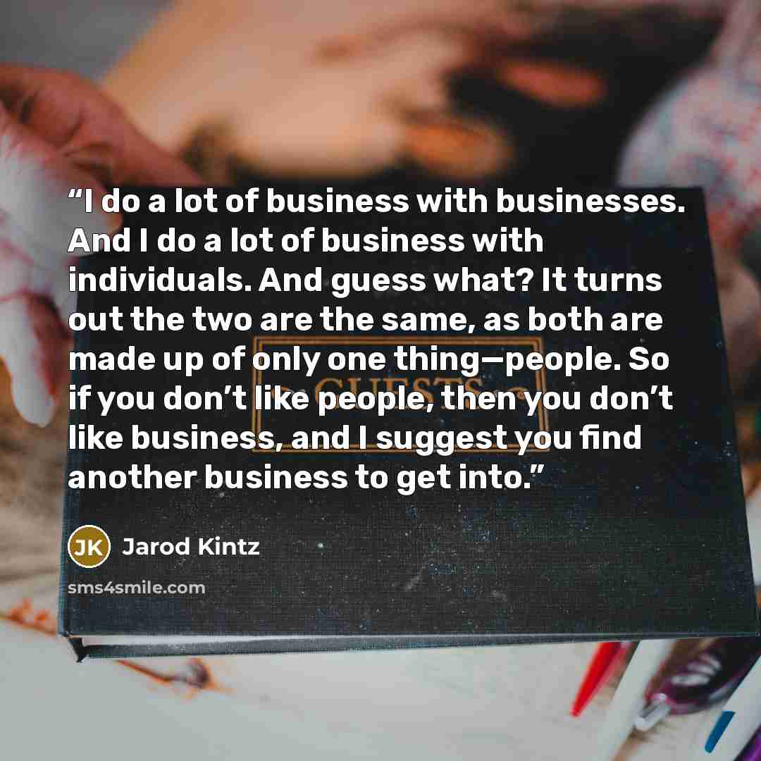 “I do a lot of business with businesses. And I do a lot of business with individuals. And guess what? It turns out the two are the same, as both are made up of only one thing—people. So if you don’t like people, then you don’t like business, and I suggest you find another business to get into.” quote by Jarod Kintz