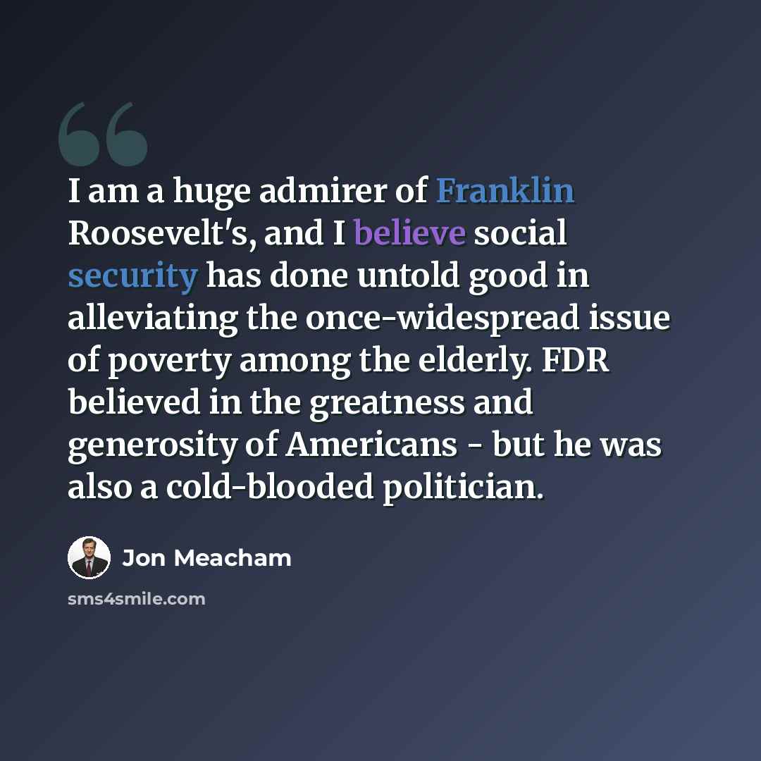 “I am a huge admirer of Franklin Roosevelt's, and I believe social security has done untold good in alleviating the once-widespread issue of poverty among the elderly. FDR believed in the greatness and generosity of Americans - but he was also a cold-blooded politician.” quote by Jon Meacham