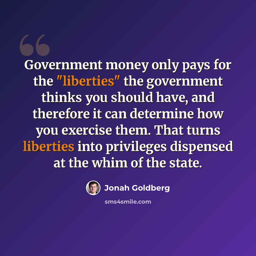 “Government money only pays for the "liberties" the government thinks you should have, and therefore it can determine how you exercise them. That turns liberties into privileges dispensed at the whim of the state.” quote by Jonah Goldberg