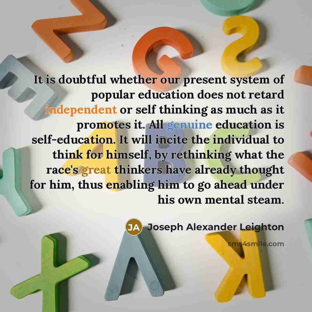 “It is doubtful whether our present system of popular education does not retard independent or self thinking as much as it promotes it. All genuine education is self-education. It will incite the individual to think for himself, by rethinking what the race's great thinkers have already thought for…” quote by Joseph Alexander Leighton