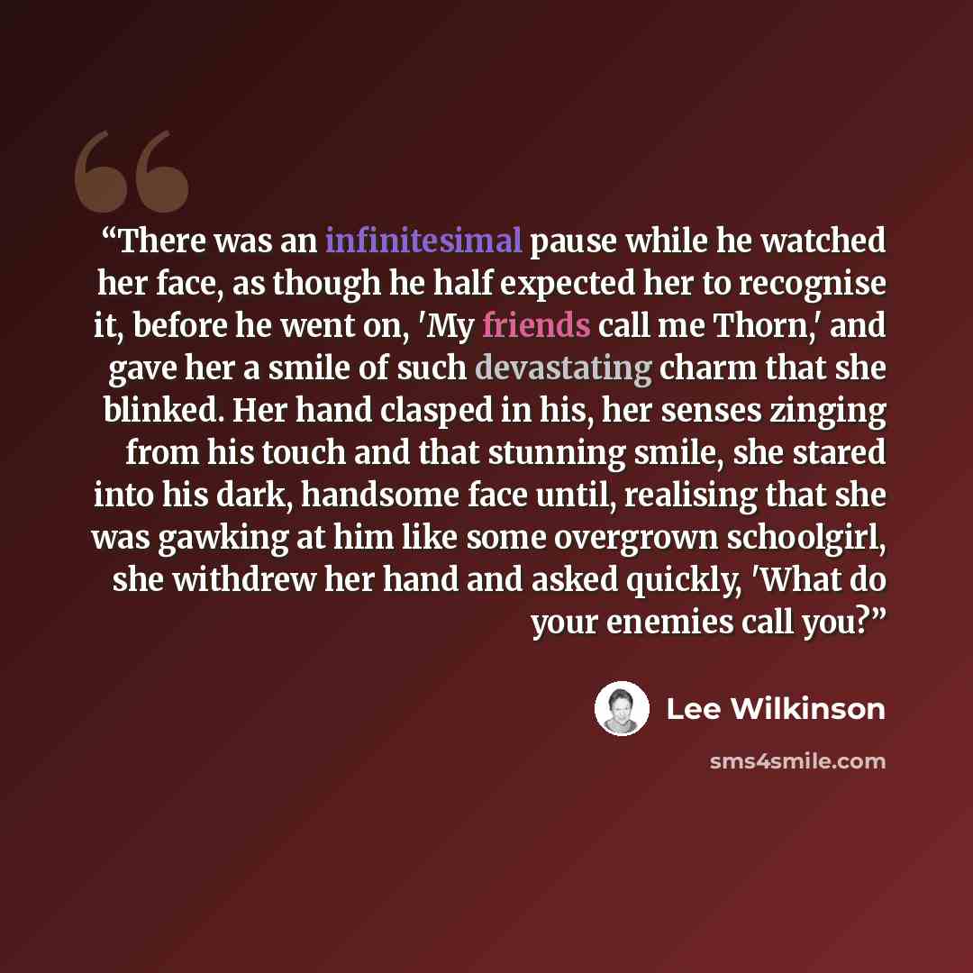 “There was an infinitesimal pause while he watched her face, as though he half expected her to recognise it, before he went on, 'My friends call me Thorn,' and gave her a smile of such devastating charm that she blinked. Her hand clasped in his, her senses zinging from his touch and that stunning…” quote by Lee Wilkinson