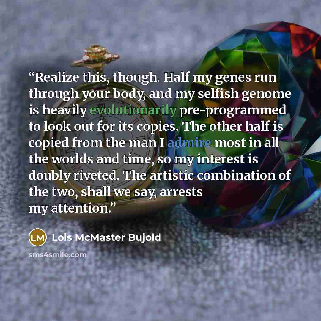 “Realize this, though. Half my genes run through your body, and my selfish genome is heavily evolutionarily pre-programmed to look out for its copies. The other half is copied from the man I admire most in all the worlds and time, so my interest is doubly riveted. The artistic combination of the…” quote by Lois McMaster Bujold