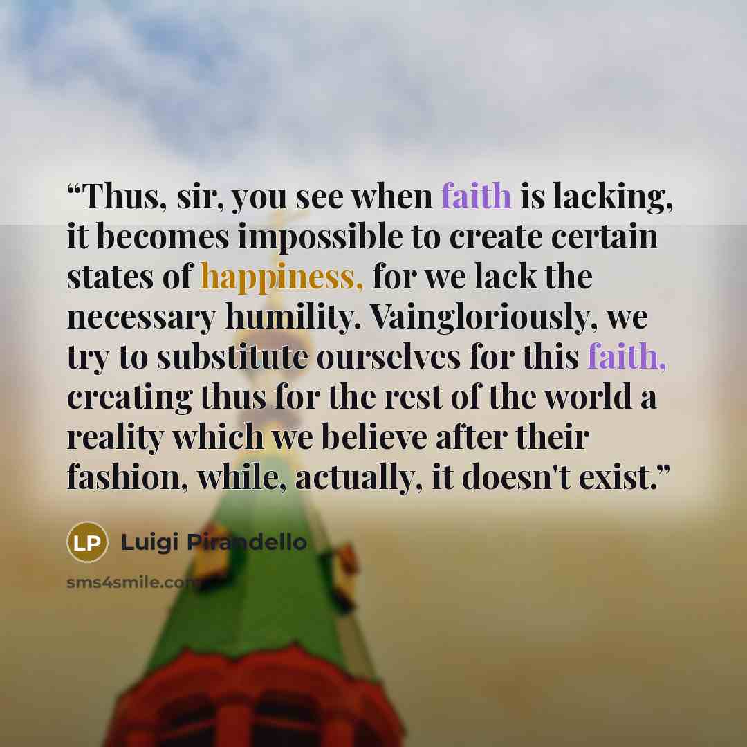“Thus, sir, you see when faith is lacking, it becomes impossible to create certain states of happiness, for we lack the necessary humility. Vaingloriously, we try to substitute ourselves for this faith, creating thus for the rest of the world a reality which we believe after their fashion, while…” quote by Luigi Pirandello