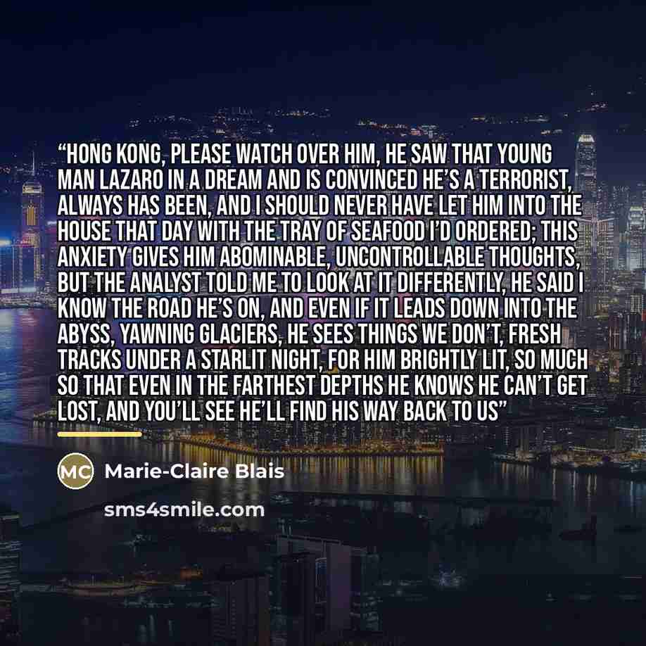 “Hong Kong, please watch over him, he saw that young man Lazaro in a dream and is convinced he’s a terrorist, always has been, and I should never have let him into the house that day with the tray of seafood I’d ordered; this anxiety gives him abominable, uncontrollable thoughts, but the analyst…” quote by Marie-Claire Blais