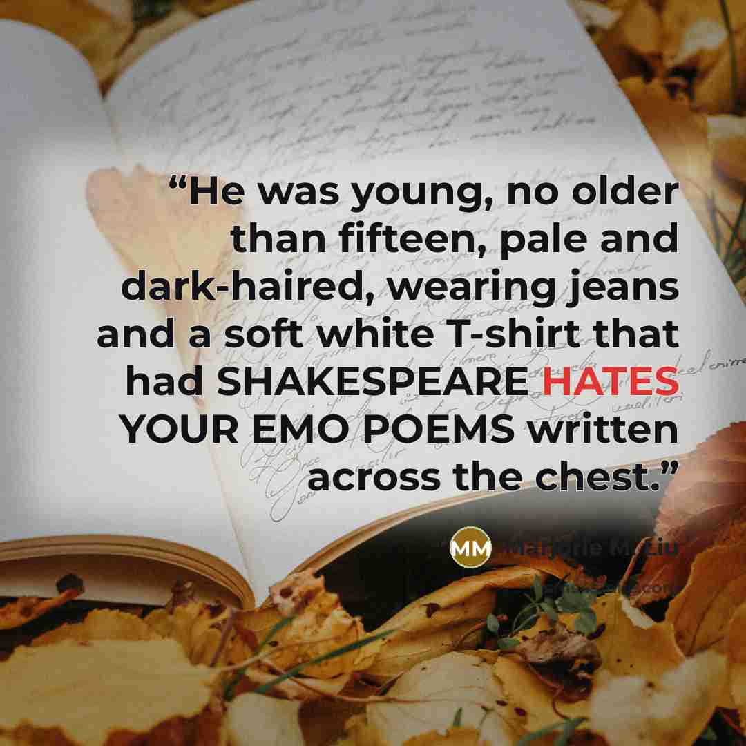 “He was young, no older than fifteen, pale and dark-haired, wearing jeans and a soft white T-shirt that had SHAKESPEARE HATES YOUR EMO POEMS written across the chest.” quote by Marjorie M. Liu