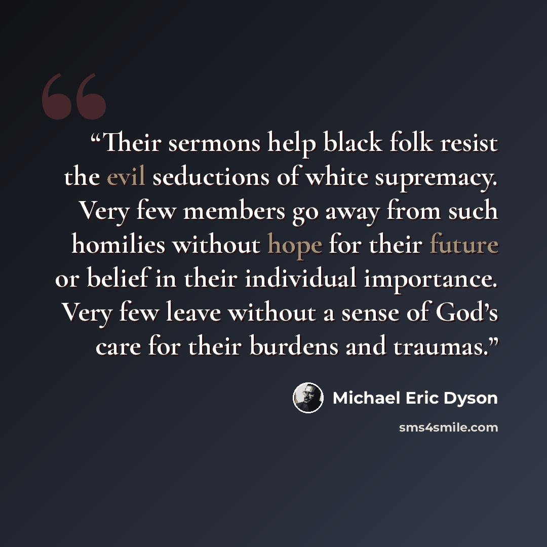 “Their sermons help black folk resist the evil seductions of white supremacy. Very few members go away from such homilies without hope for their future or belief in their individual importance. Very few leave without a sense of God’s care for their burdens and traumas.” quote by Michael Eric Dyson