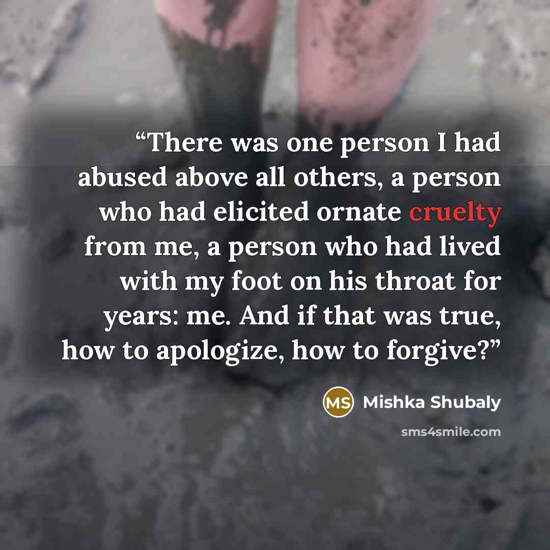 “There was one person I had abused above all others, a person who had elicited ornate cruelty from me, a person who had lived with my foot on his throat for years: me. And if that was true, how to apologize, how to forgive?” quote by Mishka Shubaly