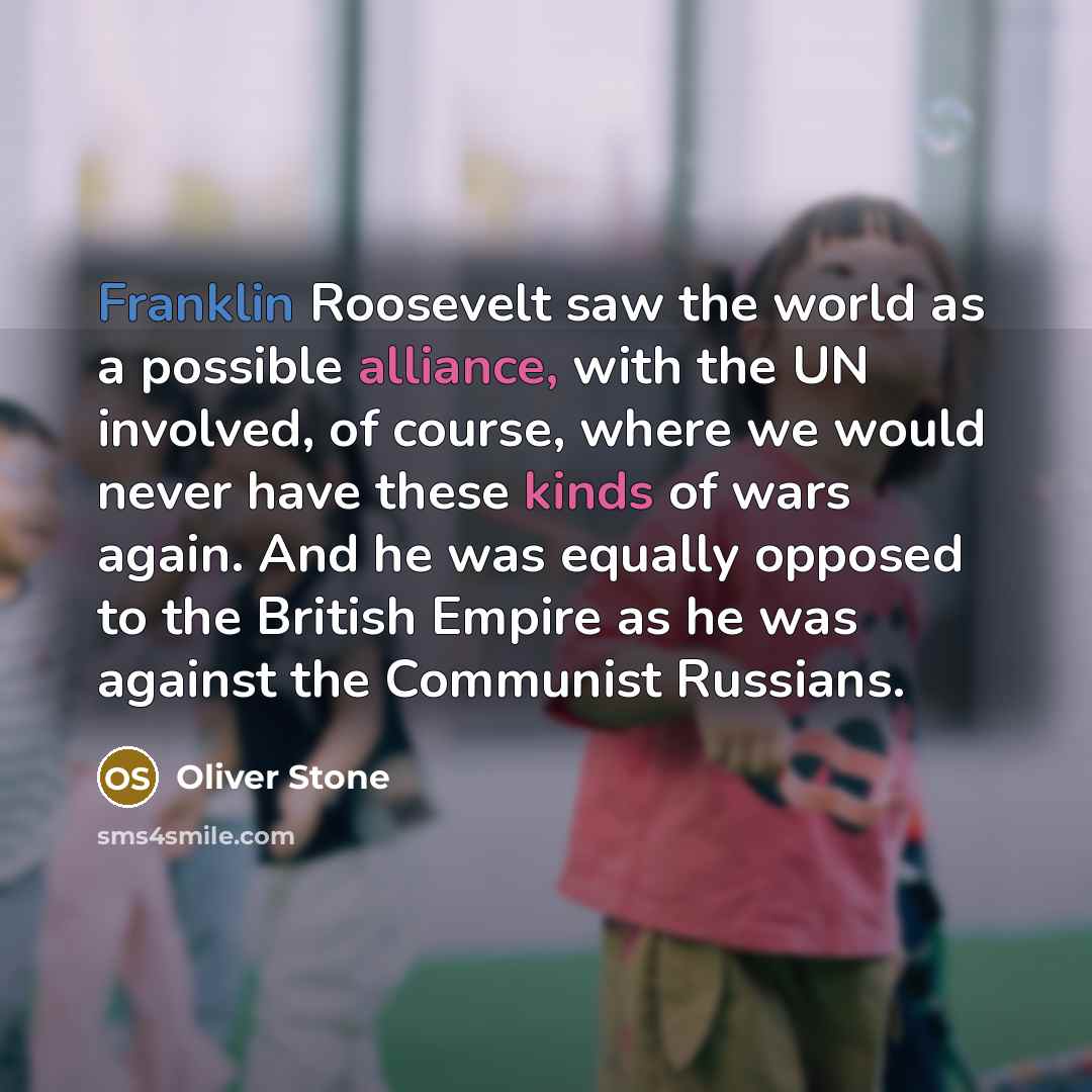 “Franklin Roosevelt saw the world as a possible alliance, with the UN involved, of course, where we would never have these kinds of wars again. And he was equally opposed to the British Empire as he was against the Communist Russians.” quote by Oliver Stone