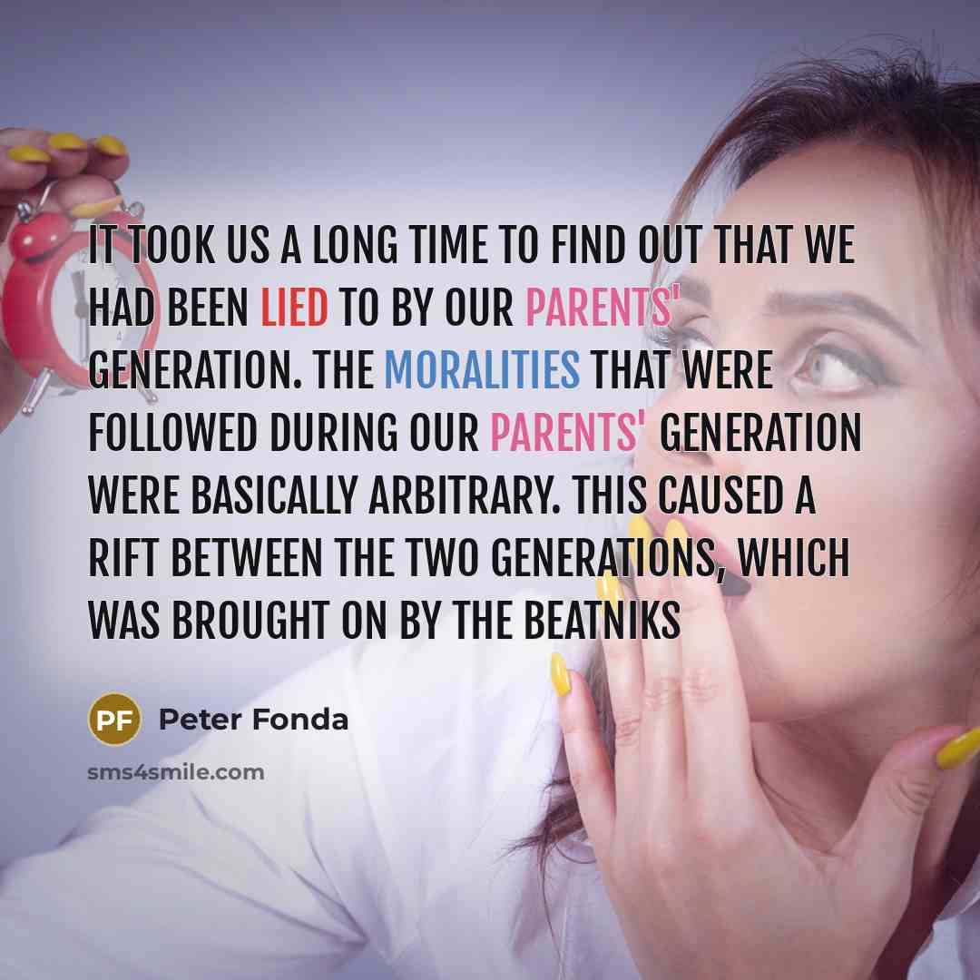 “It took us a long time to find out that we had been lied to by our parents' generation. The moralities that were followed during our parents' generation were basically arbitrary. This caused a rift between the two generations, which was brought on by the beatniks” quote by Peter Fonda