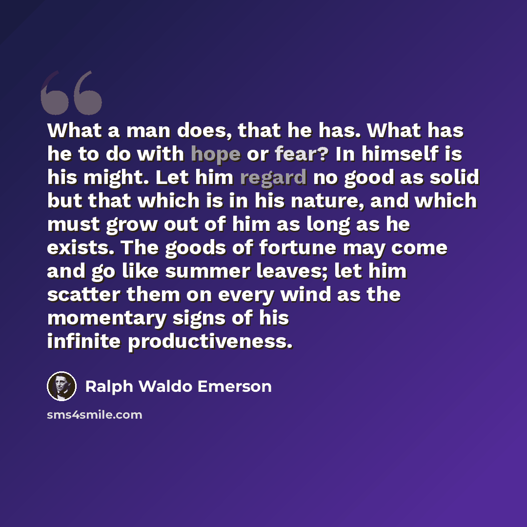 “What a man does, that he has. What has he to do with hope or fear? In himself is his might. Let him regard no good as solid but that which is in his nature, and which must grow out of him as long as he exists. The goods of fortune may come and go like summer leaves; let him scatter them on every…” quote by Ralph Waldo Emerson