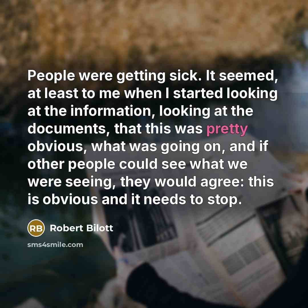 “People were getting sick. It seemed, at least to me when I started looking at the information, looking at the documents, that this was pretty obvious, what was going on, and if other people could see what we were seeing, they would agree: this is obvious and it needs to stop.” quote by Robert Bilott