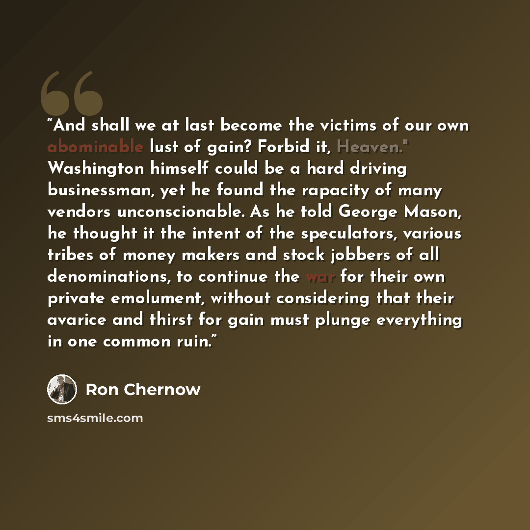 “And shall we at last become the victims of our own abominable lust of gain? Forbid it, Heaven." Washington himself could be a hard driving businessman, yet he found the rapacity of many vendors unconscionable. As he told George Mason, he thought it the intent of the speculators, various tribes of…” quote by Ron Chernow
