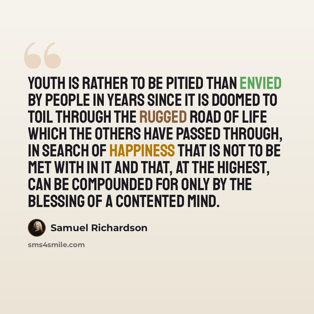 “Youth is rather to be pitied than envied by people in years since it is doomed to toil through the rugged road of life which the others have passed through, in search of happiness that is not to be met with in it and that, at the highest, can be compounded for only by the blessing of a contented…” quote by Samuel Richardson