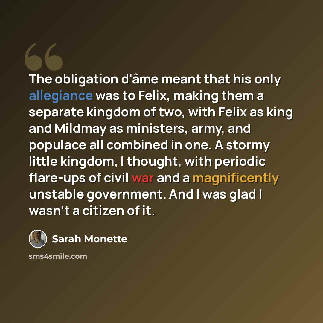 “The obligation d'âme meant that his only allegiance was to Felix, making them a separate kingdom of two, with Felix as king and Mildmay as ministers, army, and populace all combined in one. A stormy little kingdom, I thought, with periodic flare-ups of civil war and a magnificently unstable…” quote by Sarah Monette