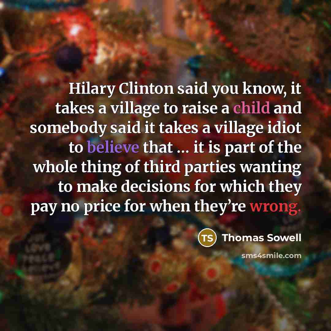 “Hilary Clinton said you know, it takes a village to raise a child and somebody said it takes a village idiot to believe that … it is part of the whole thing of third parties wanting to make decisions for which they pay no price for when they’re wrong.” quote by Thomas Sowell