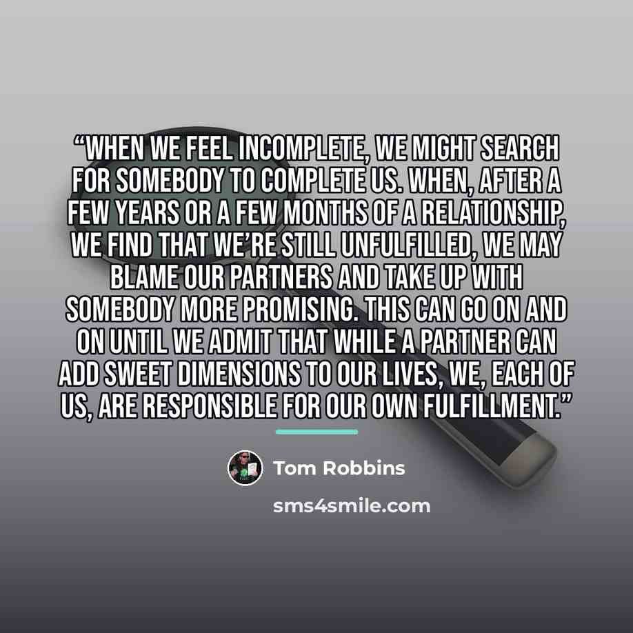 “When we feel incomplete, we might search for somebody to complete us. When, after a few years or a few months of a relationship, we find that we’re still unfulfilled, we may blame our partners and take up with somebody more promising. This can go on and on until we admit that while a partner can…” quote by Tom Robbins