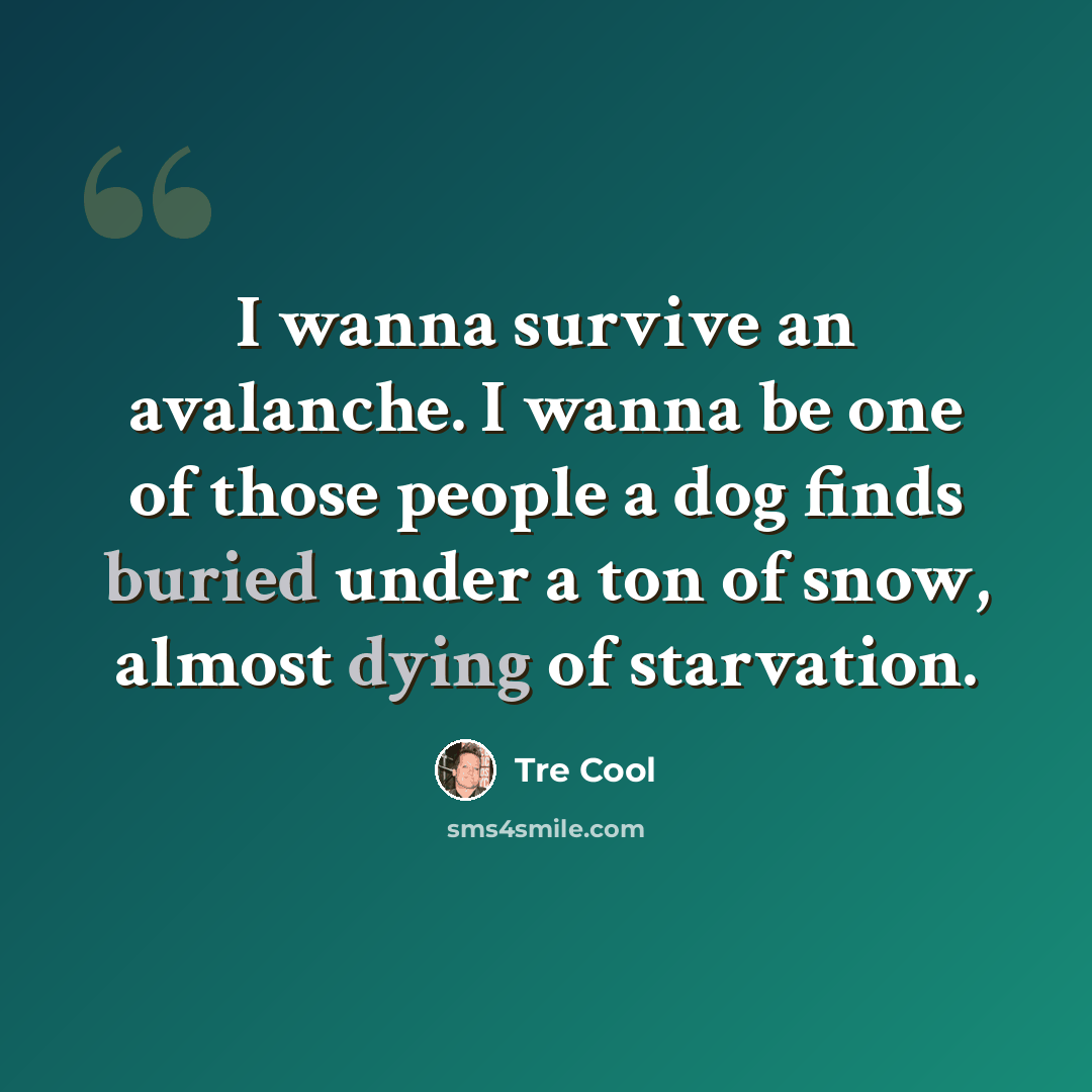 “I wanna survive an avalanche. I wanna be one of those people a dog finds buried under a ton of snow, almost dying of starvation.” quote by Tre Cool