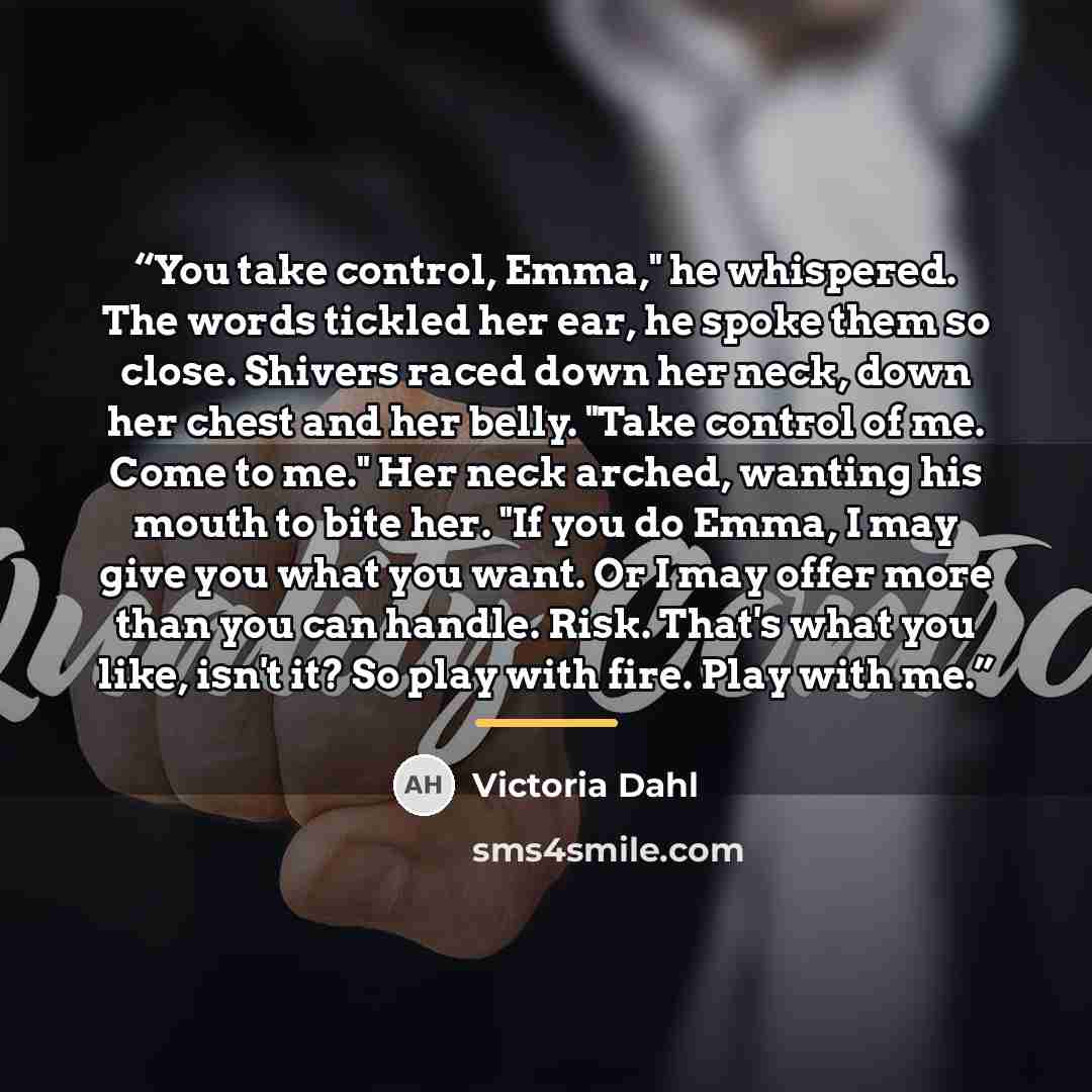 “You take control, Emma," he whispered. The words tickled her ear, he spoke them so close. Shivers raced down her neck, down her chest and her belly. "Take control of me. Come to me." Her neck arched, wanting his mouth to bite her. "If you do Emma, I may give you what you want. Or I may offer more…” quote by Victoria Dahl
