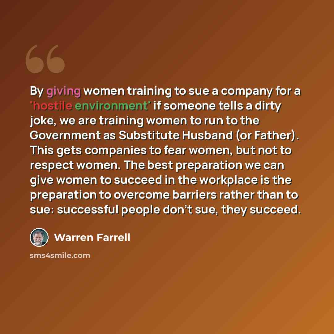 “By giving women training to sue a company for a 'hostile environment' if someone tells a dirty joke, we are training women to run to the Government as Substitute Husband (or Father). This gets companies to fear women, but not to respect women. The best preparation we can give women to succeed in…” quote by Warren Farrell