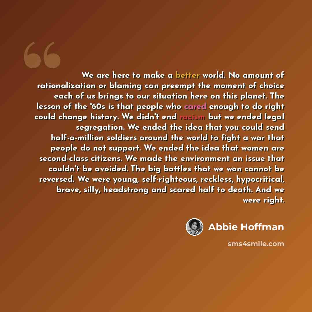 “We are here to make a better world. No amount of rationalization or blaming can preempt the moment of choice each of us brings to our situation here on this planet. The lesson of the '60s is that people who cared enough to do right could change history. We didn't end racism but we ended legal…” quote by Abbie Hoffman