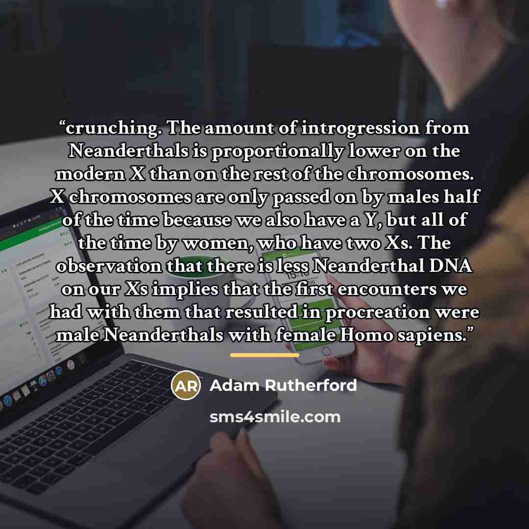 “crunching. The amount of introgression from Neanderthals is proportionally lower on the modern X than on the rest of the chromosomes. X chromosomes are only passed on by males half of the time because we also have a Y, but all of the time by women, who have two Xs. The observation that there is…” quote by Adam Rutherford