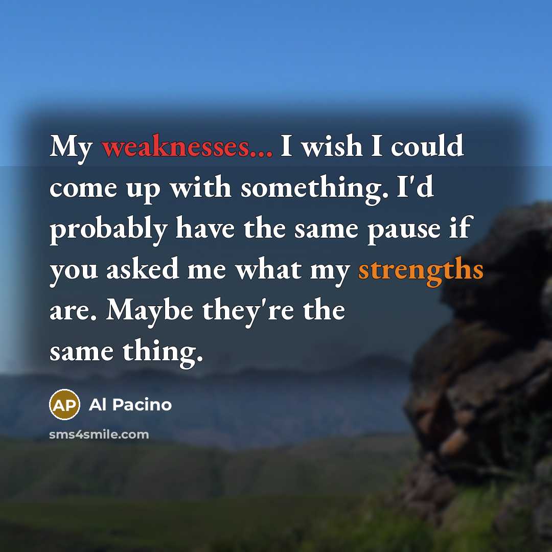 “My weaknesses... I wish I could come up with something. I'd probably have the same pause if you asked me what my strengths are. Maybe they're the same thing.” quote by Al Pacino