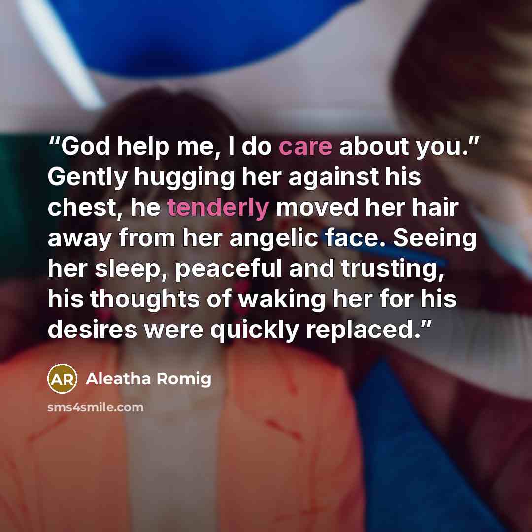 “God help me, I do care about you.” Gently hugging her against his chest, he tenderly moved her hair away from her angelic face. Seeing her sleep, peaceful and trusting, his thoughts of waking her for his desires were quickly replaced.” quote by Aleatha Romig