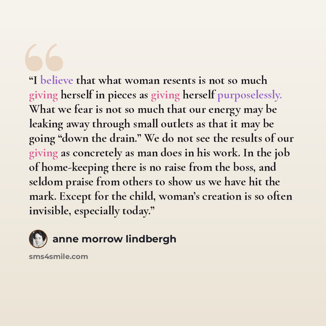 “I believe that what woman resents is not so much giving herself in pieces as giving herself purposelessly. What we fear is not so much that our energy may be leaking away through small outlets as that it may be going “down the drain.” We do not see the results of our giving as concretely as man…” quote by Anne Morrow Lindbergh