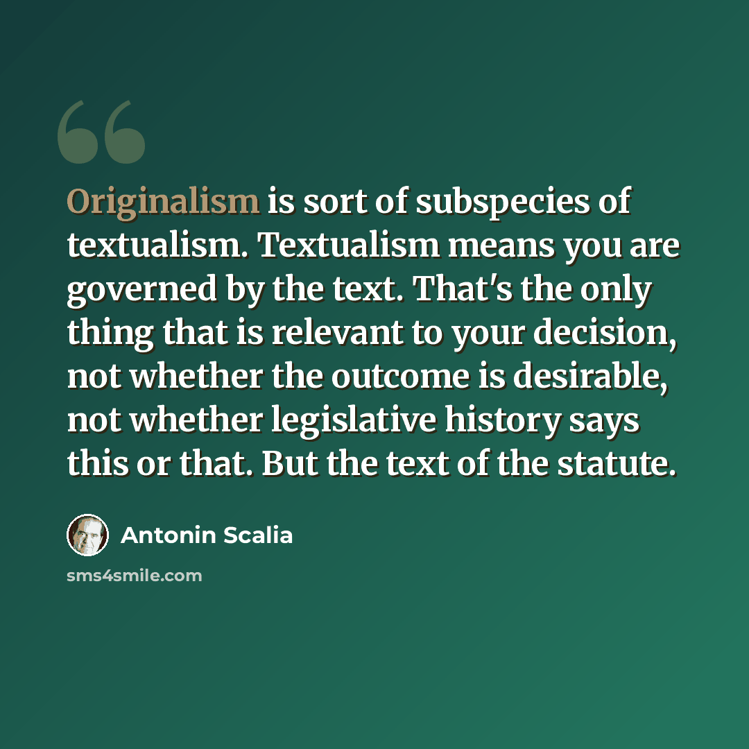 “Originalism is sort of subspecies of textualism. Textualism means you are governed by the text. That's the only thing that is relevant to your decision, not whether the outcome is desirable, not whether legislative history says this or that. But the text of the statute.” quote by Antonin Scalia