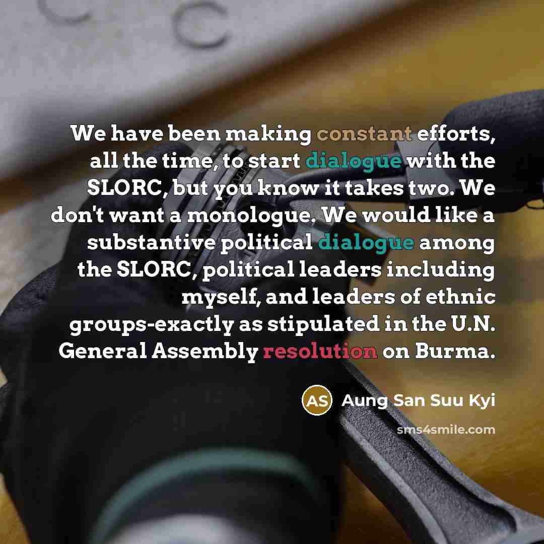 “We have been making constant efforts, all the time, to start dialogue with the SLORC, but you know it takes two. We don't want a monologue. We would like a substantive political dialogue among the SLORC, political leaders including myself, and leaders of ethnic groups-exactly as stipulated in the…” quote by Aung San Suu Kyi