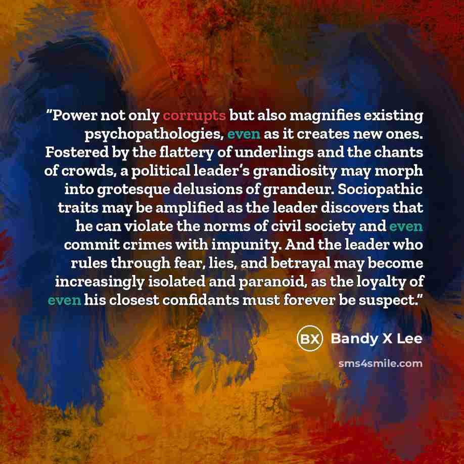 “Power not only corrupts but also magnifies existing psychopathologies, even as it creates new ones. Fostered by the flattery of underlings and the chants of crowds, a political leader’s grandiosity may morph into grotesque delusions of grandeur. Sociopathic traits may be amplified as the leader…” quote by Bandy X Lee