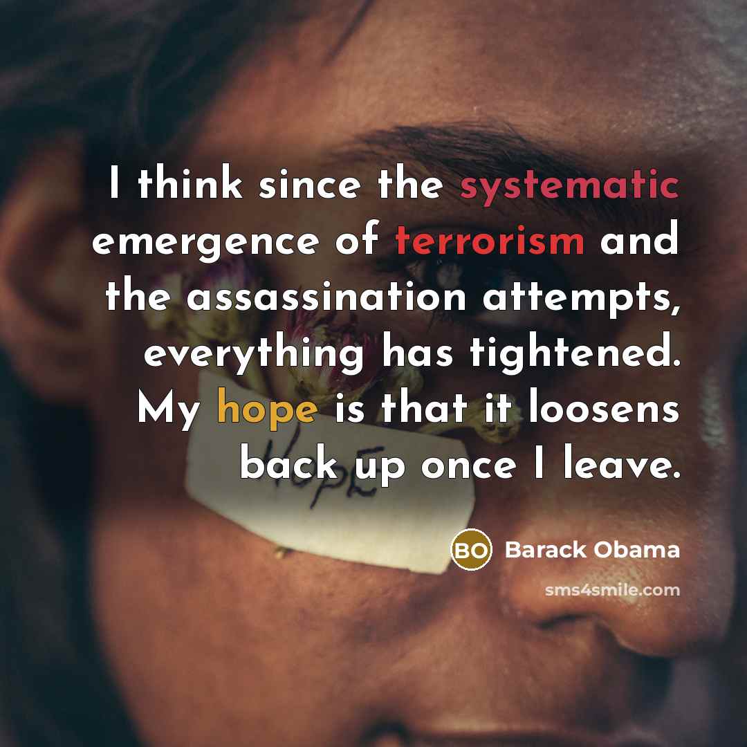 “I think since the systematic emergence of terrorism and the assassination attempts, everything has tightened. My hope is that it loosens back up once I leave.” quote by Barack Obama