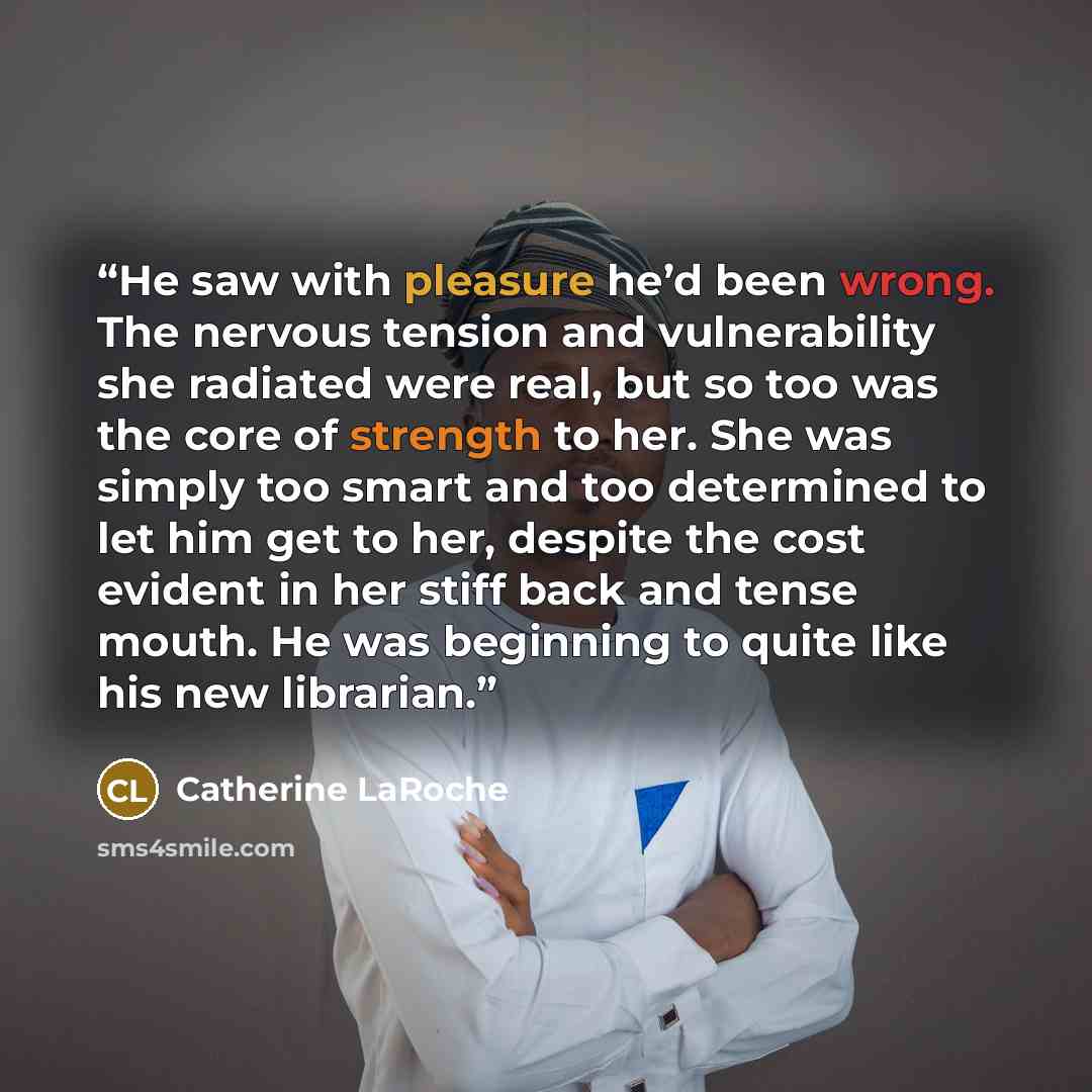 “He saw with pleasure he’d been wrong. The nervous tension and vulnerability she radiated were real, but so too was the core of strength to her. She was simply too smart and too determined to let him get to her, despite the cost evident in her stiff back and tense mouth. He was beginning to quite…” quote by Catherine LaRoche