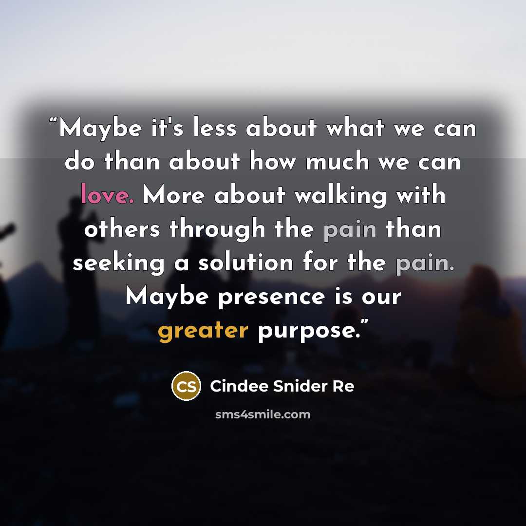 “Maybe it's less about what we can do than about how much we can love. More about walking with others through the pain than seeking a solution for the pain. Maybe presence is our greater purpose.” quote by Cindee Snider Re