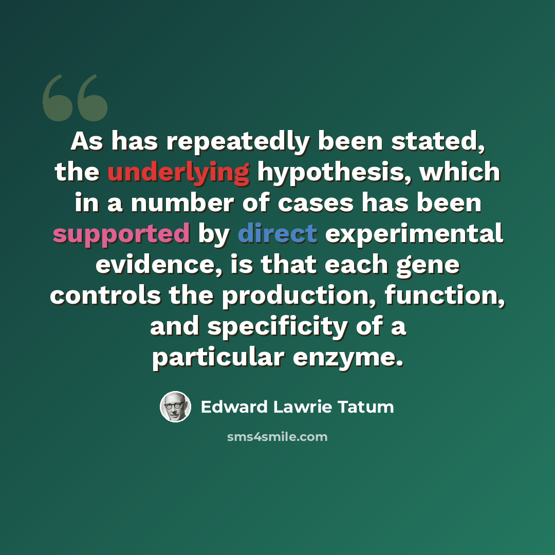 “As has repeatedly been stated, the underlying hypothesis, which in a number of cases has been supported by direct experimental evidence, is that each gene controls the production, function, and specificity of a particular enzyme.” quote by Edward Lawrie Tatum