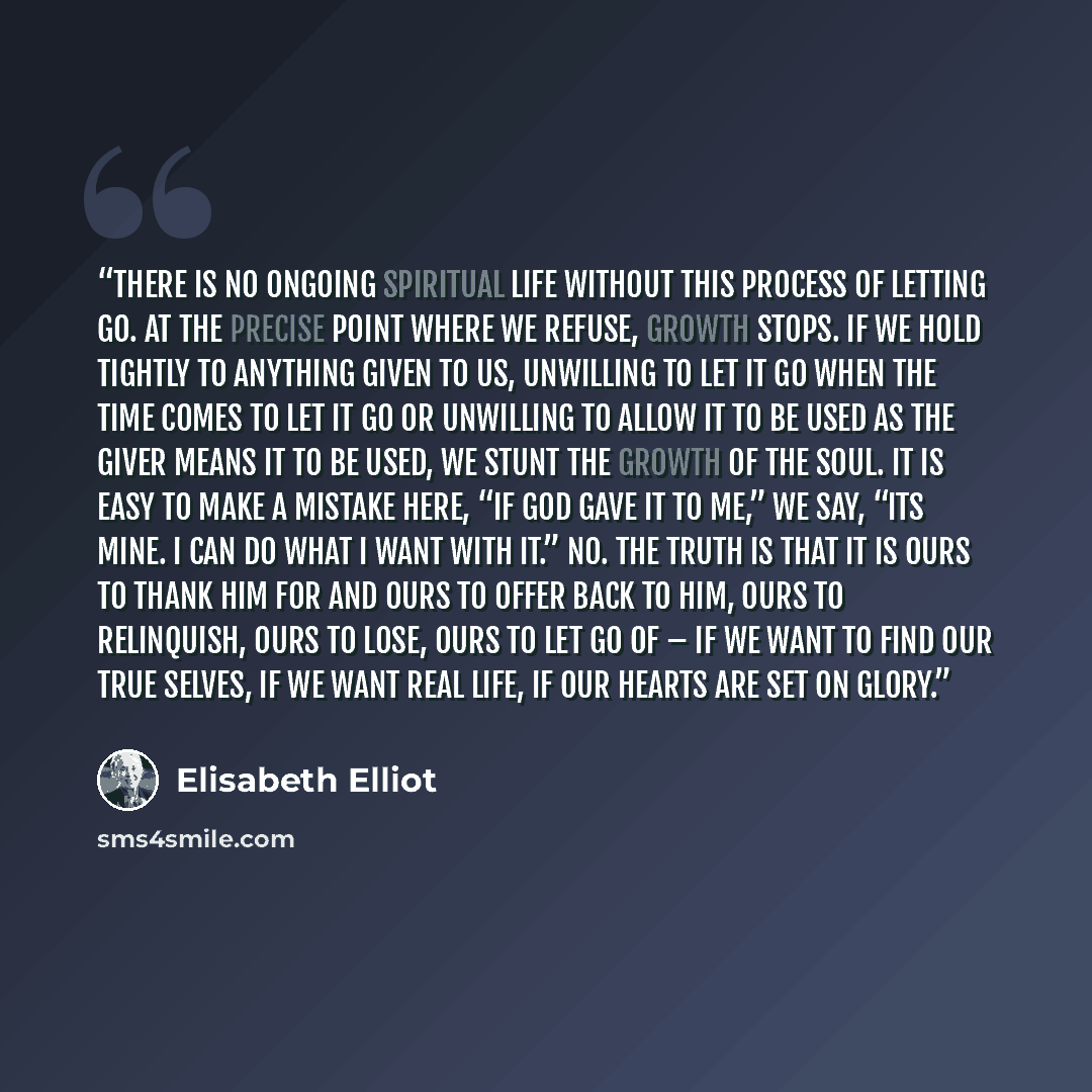 “There is no ongoing spiritual life without this process of letting go. At the precise point where we refuse, growth stops. If we hold tightly to anything given to us, unwilling to let it go when the time comes to let it go or unwilling to allow it to be used as the Giver means it to be used, we…” quote by Elisabeth Elliot