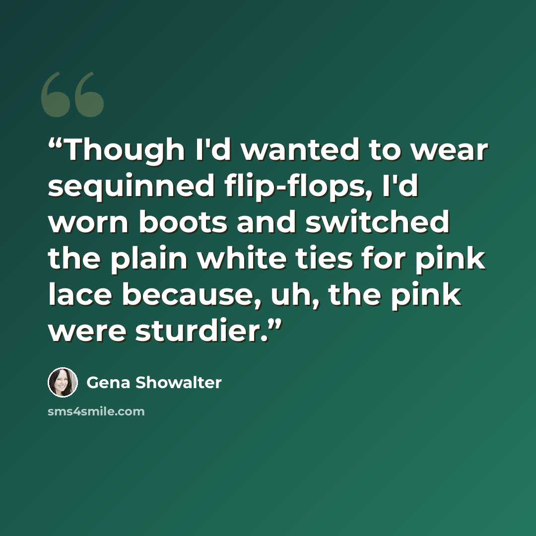 “Though I'd wanted to wear sequinned flip-flops, I'd worn boots and switched the plain white ties for pink lace because, uh, the pink were sturdier.” quote by Gena Showalter