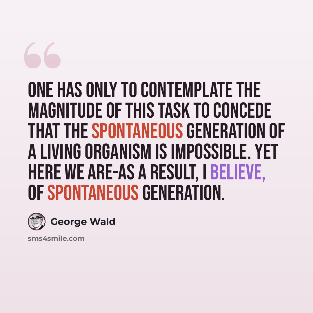 “One has only to contemplate the magnitude of this task to concede that the spontaneous generation of a living organism is impossible. Yet here we are-as a result, I believe, of spontaneous generation.” quote by George Wald