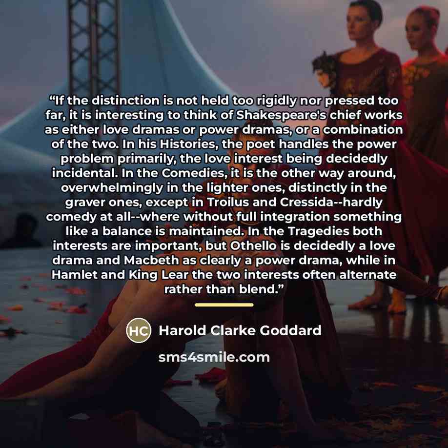 “If the distinction is not held too rigidly nor pressed too far, it is interesting to think of Shakespeare's chief works as either love dramas or power dramas, or a combination of the two. In his Histories, the poet handles the power problem primarily, the love interest being decidedly incidental…” quote by Harold Clarke Goddard