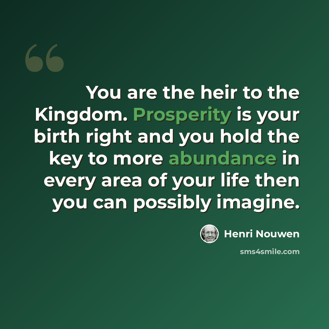 “You are the heir to the Kingdom. Prosperity is your birth right and you hold the key to more abundance in every area of your life then you can possibly imagine.” quote by Henri Nouwen