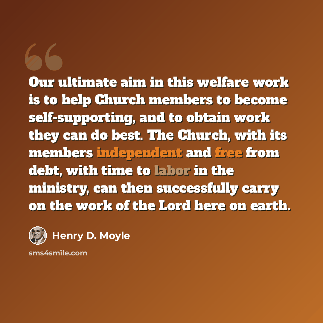 “Our ultimate aim in this welfare work is to help Church members to become self-supporting, and to obtain work they can do best. The Church, with its members independent and free from debt, with time to labor in the ministry, can then successfully carry on the work of the Lord here on earth.” quote by Henry D. Moyle