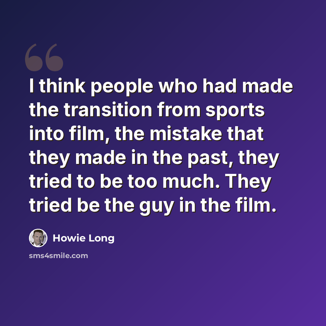 “I think people who had made the transition from sports into film, the mistake that they made in the past, they tried to be too much. They tried be the guy in the film.” quote by Howie Long