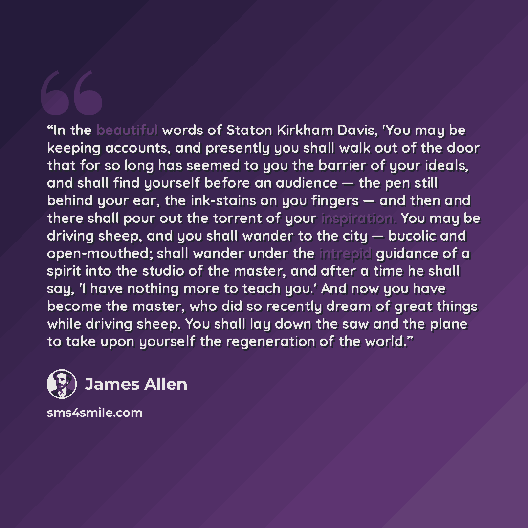 “In the beautiful words of Staton Kirkham Davis, 'You may be keeping accounts, and presently you shall walk out of the door that for so long has seemed to you the barrier of your ideals, and shall find yourself before an audience — the pen still behind your ear, the ink-stains on you fingers — and…” quote by James Allen