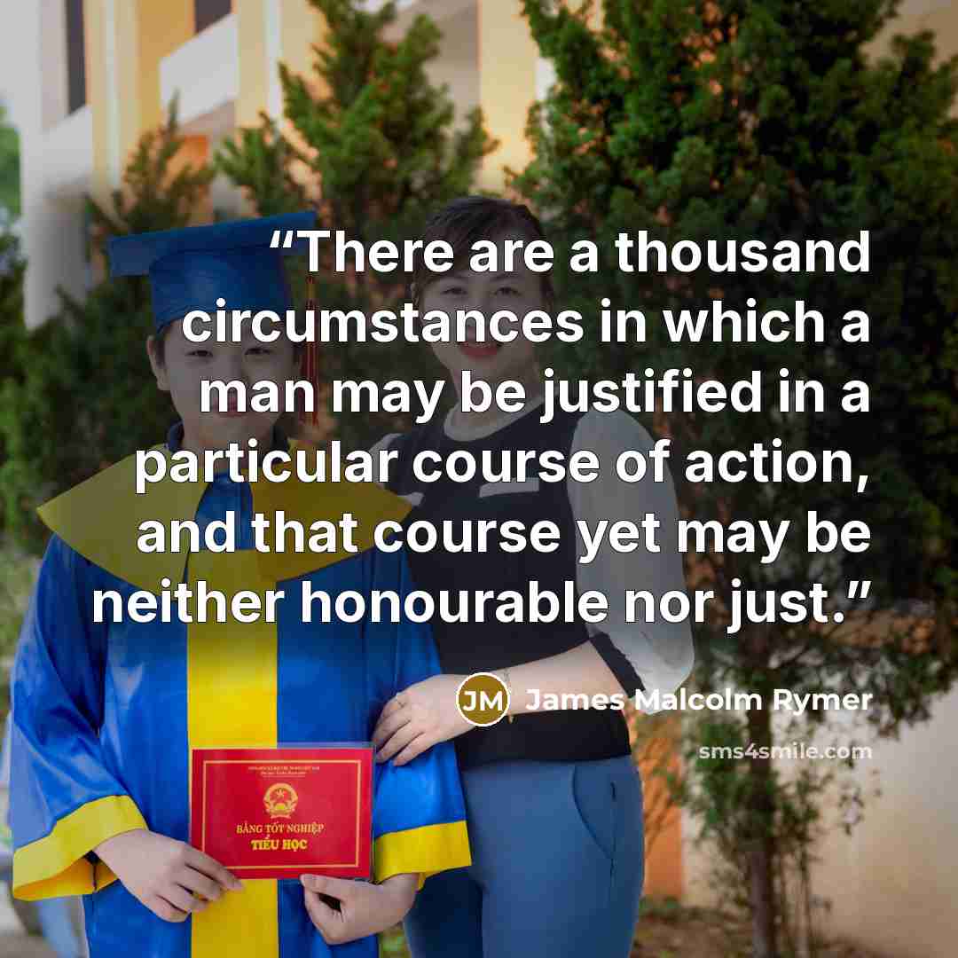 “There are a thousand circumstances in which a man may be justified in a particular course of action, and that course yet may be neither honourable nor just.” quote by James Malcolm Rymer