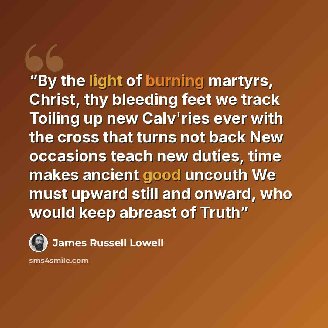 “By the light of burning martyrs, Christ, thy bleeding feet we track Toiling up new Calv'ries ever with the cross that turns not back New occasions teach new duties, time makes ancient good uncouth We must upward still and onward, who would keep abreast of Truth” quote by James Russell Lowell